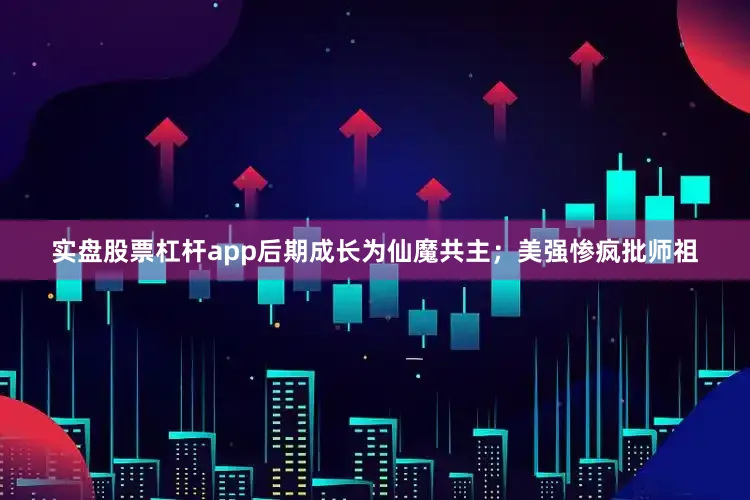实盘股票杠杆app后期成长为仙魔共主；美强惨疯批师祖